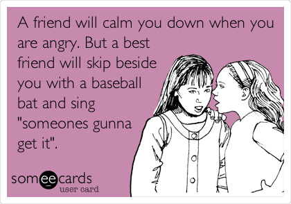 A friend will calm you down when you
are angry. But a best
friend will skip beside
you with a baseball
bat and sing
"someones gunna
get it".