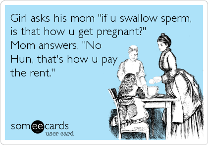 Girl asks his mom "if u swallow sperm,
is that how u get pregnant?"
Mom answers, "No
Hun, that's how u pay
the rent."