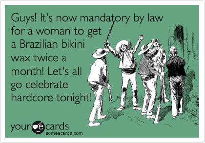 Guys! It's now mandatory by law
for a woman to get
a Brazilian bikini
wax twice a
month! Let's all
go celebrate
hardcore tonight!