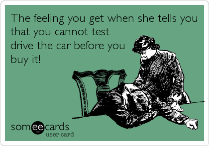 The feeling you get when she tells you
that you cannot test
drive the car before you
buy it!