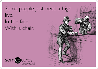 Some people just need a high
five.                   
In the face.          
With a chair.