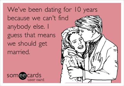 We've been dating for 10 years
because we can't find
anybody else. I
guess that means
we should get
married.