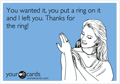 You wanted it, you put a ring on it and I left you. Thanks for
the ring!