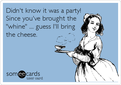 Didn't know it was a party! 
Since you've brought the
"whine" .... guess I'll bring
the cheese.
