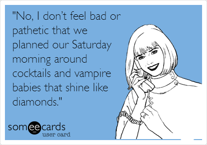 "No, I donâ€™t feel bad or
pathetic that we
planned our Saturday
morning around
cocktails and vampire
babies that shine like
diamonds."