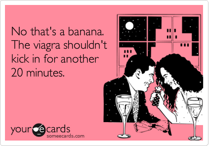 
No that's a banana.
The viagra shouldn't
kick in for another
20 minutes.