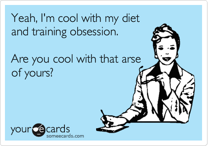 Yeah, I'm cool with my diet
and training obsession.   

Are you cool with that arse
of yours?