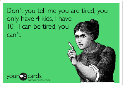 Don't you tell me you are tired, you only have 4 kids, I have
10.  I can be tired, you
can't.