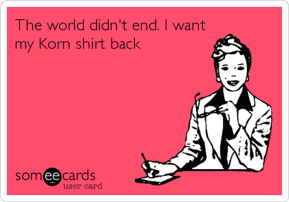 The world didn't end. I want
my Korn shirt back