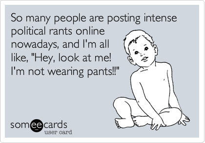 So many people are posting intense political rants onnline 
nowadays, and I'm all
like, "Hey, look at me!
I'm not wearing pants!!"