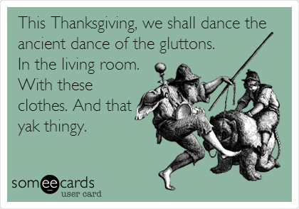  This Thanksgiving, we shall dance the
ancient dance of the gluttons. 
In the living room.
With these
clothes. And that
yak thingy. 