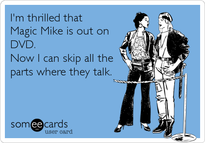 I'm thrilled that
Magic Mike is out on 
DVD. 
Now I can skip all the
parts where they talk.