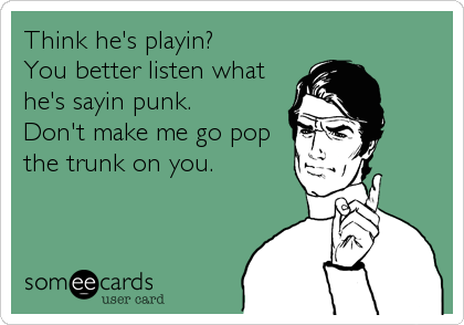Think he's playin?   
You better listen what
he's sayin punk.  
Don't make me go pop
the trunk on you.