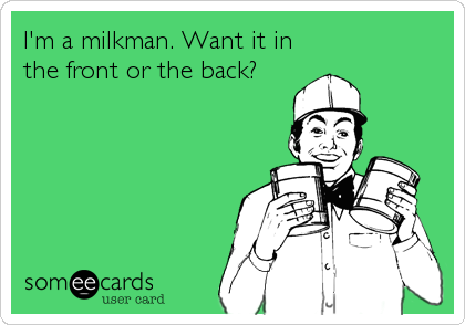 I'm a milkman. Want it in
the front or the back?