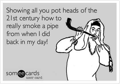 Showing all you pot heads of the 21st century how to
really smoke a pipe 
from when I did
back in my day!