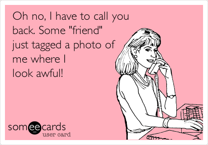 Oh no, I have to call you
back. Some "friend"
just tagged a photo of
me where I 
look awful!