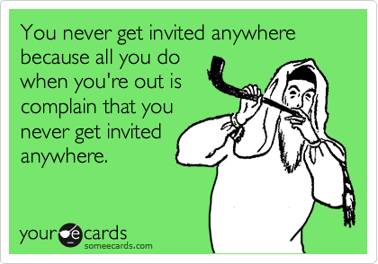 You never get invited anywhere because all you do
when you're out is
complain that you
never get invited
anywhere.
