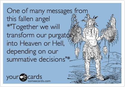 One of many messages from
this fallen angel
*"Together we will
transform our purgatory
into Heaven or Hell,
depending on our
summative decisions"*  