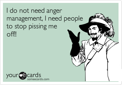 I do not need anger
management, I need people
to stop pising me off!!