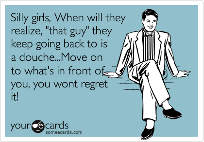 Silly girls, When will they
realize, "that guy" they 
keep going back to is
a douche...Move on
to what's in front of
you, you wont regret
it!