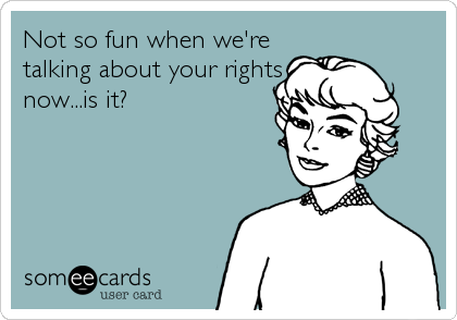 Not so fun when we're
talking about your rights
now...is it?