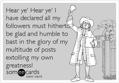 Hear ye' Hear ye' I
have declared all my
followers must hitherto
be glad and humble to
bast in the glory of my
multitude of posts
extolling my own
greatness!