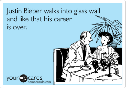 Justin Bieber walks into glass wall and like that his career 
is over.