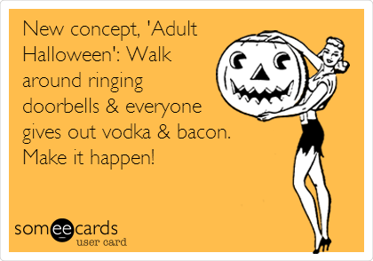 New concept, 'Adult
Halloween': Walk
around ringing
doorbells & everyone
gives out vodka & bacon.
Make it happen!
