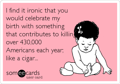 I find it ironic that you
would celebrate my
birth with something
that contributes to killing
over 430,000
Americans each year;
like a cigar...