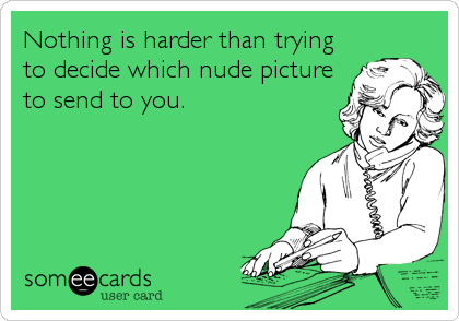 Nothing is harder than trying
to decide which nude picture
to send to you.