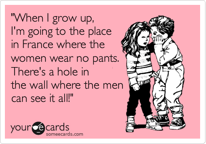 "When I grow up,
I'm going to the place
in France where the
women wear no pants.
There's a hole in 
the wall where the men
can see it all!" 