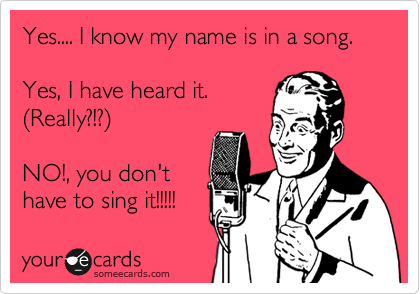 Yes.... I know my name is in a song. 

Yes, I have heard it.
%28Really?1?%29 

NO!, you don't
have to sing it!!!!! 