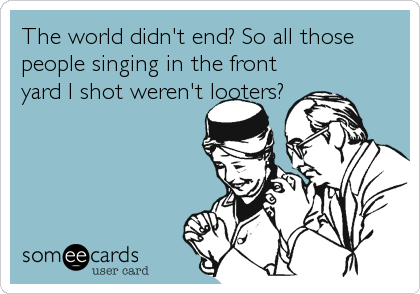 The world didn't end? So all those
people singing in the front
yard I shot weren't looters?