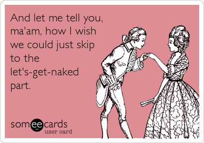 And let me tell you,
ma'am, how I wish
we could just skip
to the
let's-get-naked
part.