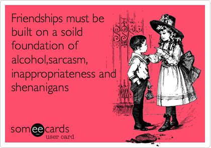 Friendships must be
built on a soild
foundation of
alcohol,sarcasm,
inappropriateness and
shenanigans