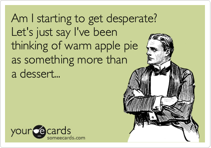 Am I starting to get desperate? 
Let's just say I've been 
thinking of warm apple pie
as something more than
a dessert...