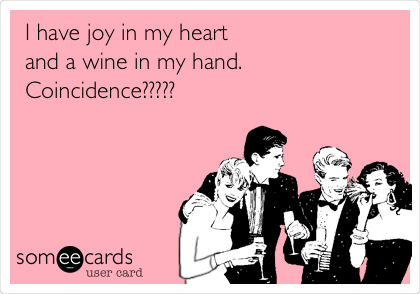 I have joy in my heart
and a wine in my hand.
Coincidence?????