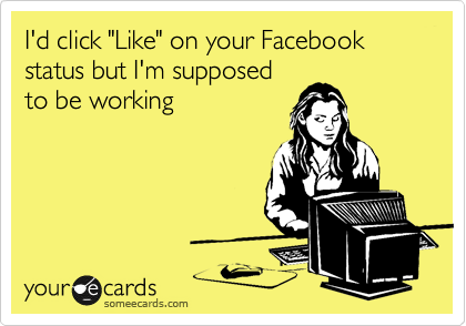 I'd click "Like" on your Facebook status but I'm supposed
to be working