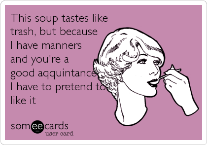 This soup tastes like
trash, but because
I have manners
and you're a
good aqquintance
I have to pretend to
like it