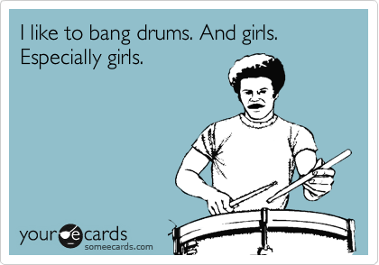 I like to bang drums. And girls. Especially girls. 