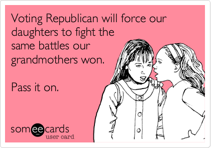 Voting Republican will force our daughters to fight the
same battles our
grandmothers won.

Pass it on.