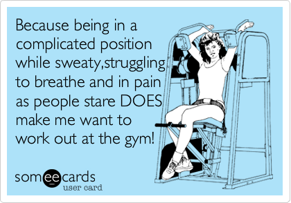 Because being in a
complicated position
while sweaty,struggling
to breathe and in pain 
as people stare DOES
make me want to
work out at the gym! 