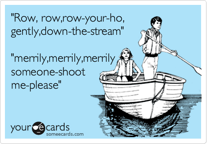 "Row, row,row-your-ho,
gently,down-the-stream"

"merrily,merrily,merrily
someone-shoot
me-please"
