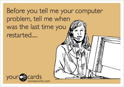 Before you tell me your computer problem, tell me when
was the last time you
restarted.....