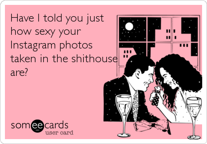 Have I told you just
how sexy your
Instagram photos
taken in the shithouse
are?
