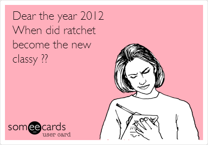 Dear the year 2012
When did ratchet
become the new
classy ??