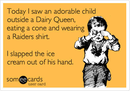 Today I saw an adorable child outside a Dairy Queen,
eating a cone and wearing
a Raiders shirt.  

I knocked the ice
cream out of his hand. 