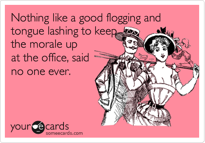 Nothing like a good flogging and tongue lashing to keep
the morale up
at the office, said
no one ever.