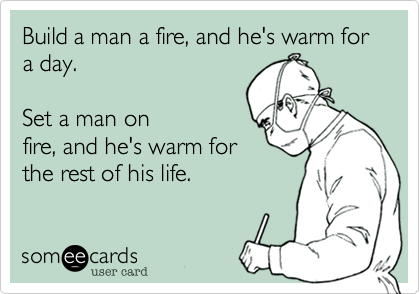 Build a man a fire, and
he's warm for a day.  

Set a man on fire, and
he's warm for the
rest of his life. 
