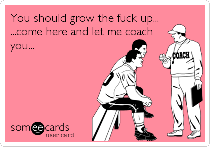 You should grow the fuck up...
...come here and let me coach
you...
